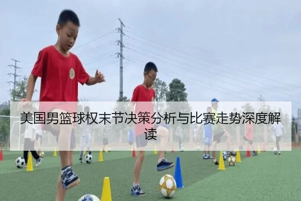 美国男篮球权末节决策分析与比赛走势深度解读